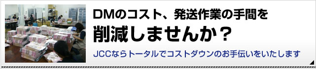 DMの高スト、発送作業の手間を削減しませんか？JCCならトータルでコストダウンのお手伝いをいたします。詳細はこちら。