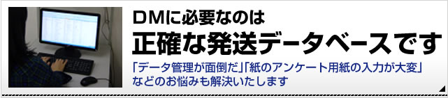 DMに必要なのは正確な発送データベースです。「データ管理が面倒」「アンケート用紙の入力が大変」などのお悩みも解決いたします。詳細はこちら。